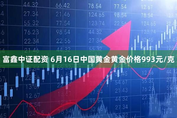 富鑫中证配资 6月16日中国黄金黄金价格993元/克