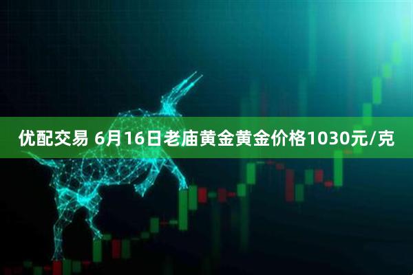 优配交易 6月16日老庙黄金黄金价格1030元/克