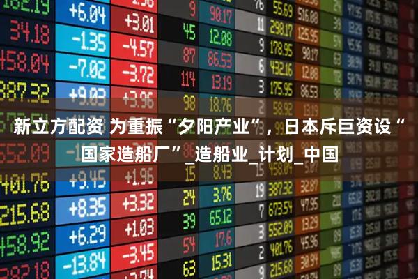 新立方配资 为重振“夕阳产业”，日本斥巨资设“国家造船厂”_造船业_计划_中国