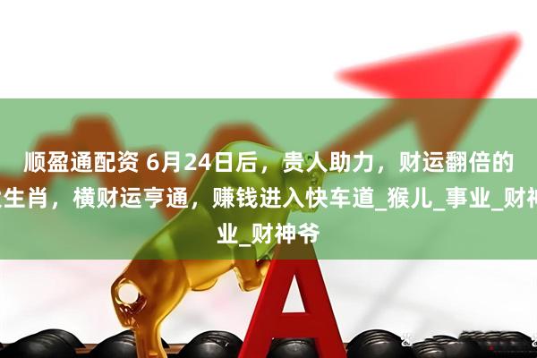 顺盈通配资 6月24日后，贵人助力，财运翻倍的4大生肖，横财运亨通，赚钱进入快车道_猴儿_事业_财神爷