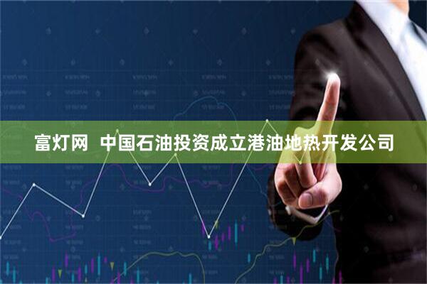 富灯网  中国石油投资成立港油地热开发公司