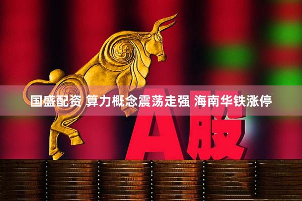 国盛配资 算力概念震荡走强 海南华铁涨停