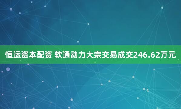 恒运资本配资 软通动力大宗交易成交246.62万元