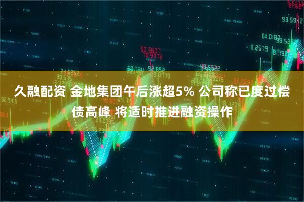 久融配资 金地集团午后涨超5% 公司称已度过偿债高峰 将适时推进融资操作