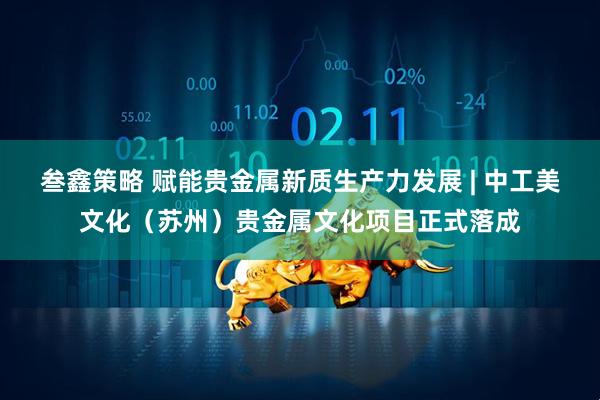 叁鑫策略 赋能贵金属新质生产力发展 | 中工美文化（苏州）贵金属文化项目正式落成