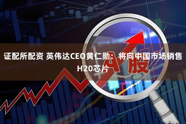 证配所配资 英伟达CEO黄仁勋：将向中国市场销售H20芯片