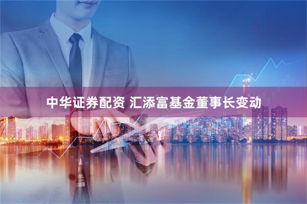 中华证券配资 汇添富基金董事长变动