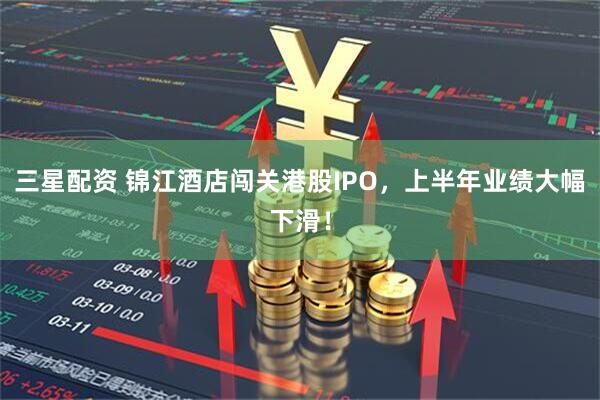 三星配资 锦江酒店闯关港股IPO，上半年业绩大幅下滑！