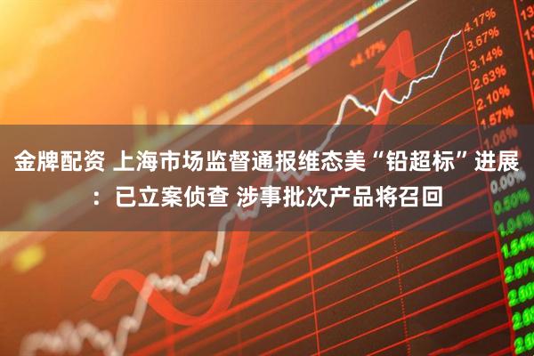 金牌配资 上海市场监督通报维态美“铅超标”进展：已立案侦查 涉事批次产品将召回