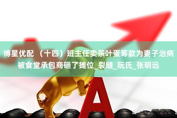 博星优配 （十四）班主任卖茶叶蛋筹款为妻子治病被食堂承包商砸了摊位_裂缝_阮氏_张明远