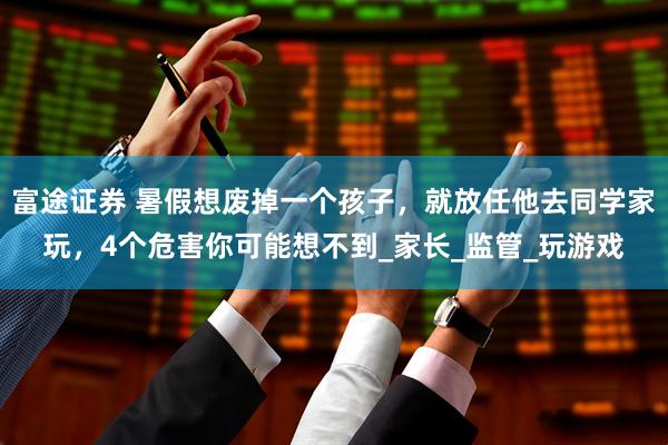 富途证券 暑假想废掉一个孩子，就放任他去同学家玩，4个危害你可能想不到_家长_监管_玩游戏