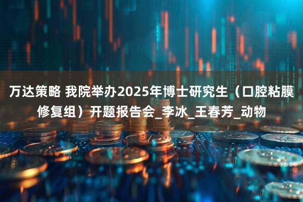 万达策略 我院举办2025年博士研究生（口腔粘膜修复组）开题报告会_李冰_王春芳_动物