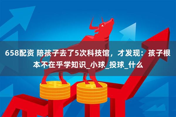 658配资 陪孩子去了5次科技馆，才发现：孩子根本不在乎学知识_小球_投球_什么