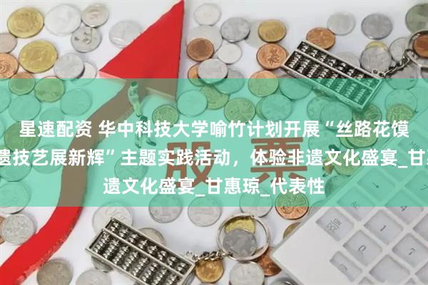 星速配资 华中科技大学喻竹计划开展“丝路花馍传千年，非遗技艺展新辉”主题实践活动，体验非遗文化盛宴_甘惠琼_代表性