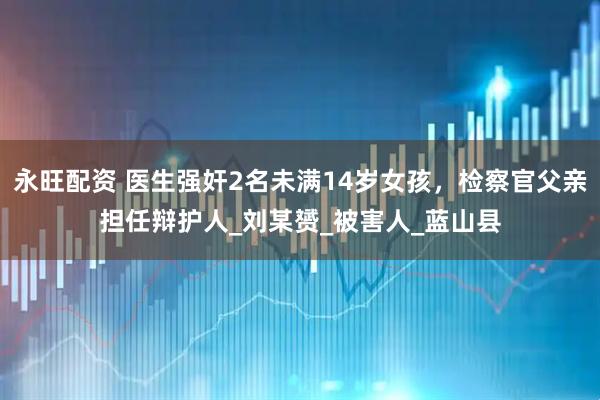 永旺配资 医生强奸2名未满14岁女孩，检察官父亲担任辩护人_刘某赟_被害人_蓝山县