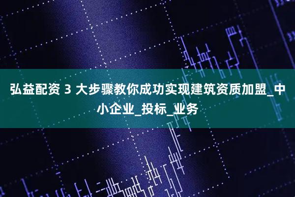 弘益配资 3 大步骤教你成功实现建筑资质加盟_中小企业_投标_业务