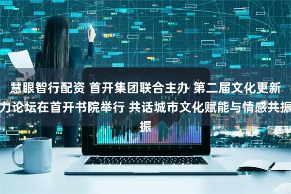 慧眼智行配资 首开集团联合主办 第二届文化更新力论坛在首开书院举行 共话城市文化赋能与情感共振