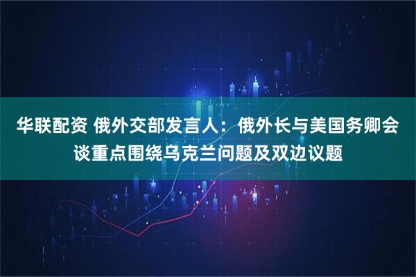 华联配资 俄外交部发言人：俄外长与美国务卿会谈重点围绕乌克兰问题及双边议题