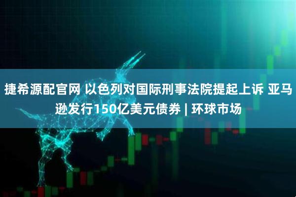 捷希源配官网 以色列对国际刑事法院提起上诉 亚马逊发行150亿美元债券 | 环球市场