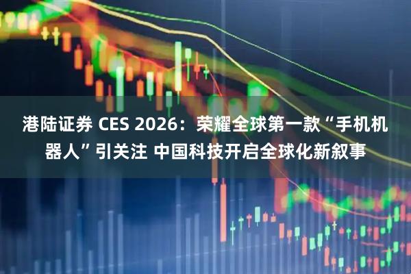 港陆证券 CES 2026：荣耀全球第一款“手机机器人”引关注 中国科技开启全球化新叙事