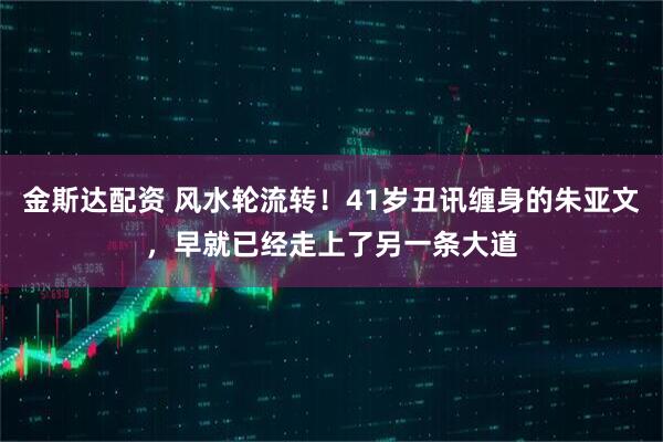 金斯达配资 风水轮流转！41岁丑讯缠身的朱亚文，早就已经走上了另一条大道