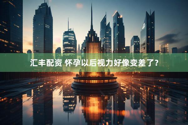 汇丰配资 怀孕以后视力好像变差了？