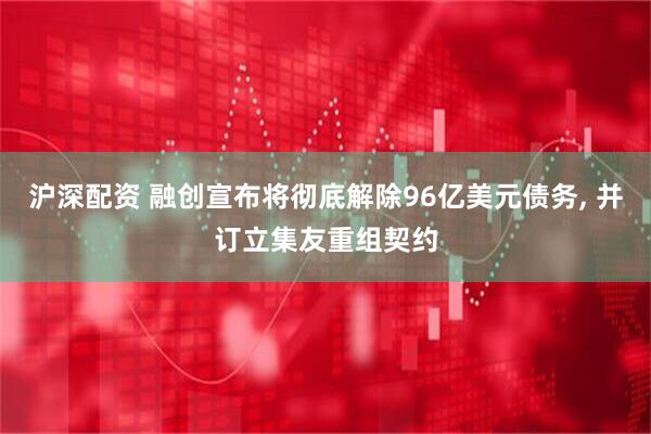沪深配资 融创宣布将彻底解除96亿美元债务, 并订立集友重组契约