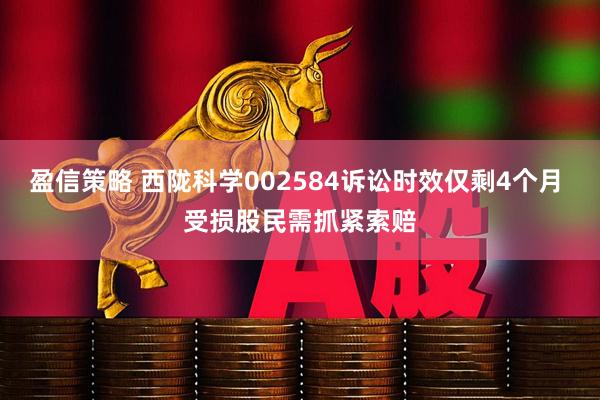 盈信策略 西陇科学002584诉讼时效仅剩4个月 受损股民需抓紧索赔